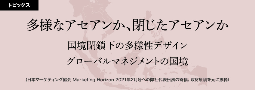 多様なアセアンか、閉じたアセアンか「国境閉鎖下の多様性デザイン」「グローバルマネジメントの国境」（日本マーケティング協会 Marketing Horizon 2021年2月号への弊社代表松風の寄稿、取材原稿を元に抜粋）