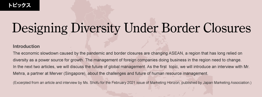 Introduction: The economic slowdown caused by the pandemic and border closures are changing ASEAN, a region that has long relied on diversity as a power source for growth. The management of foreign companies doing business in the region need to change. In the next two articles, we will discuss the future of global management. As the first  topic, we will introduce an interview with Mr. Mehra, a partner at Merver (Singapore), about the challenges and future of human resource management. (Excerpted from an article and interview by Ms. Shofu for the February 2021 issue of Marketing Horizon, published by Japan Marketing Association.)