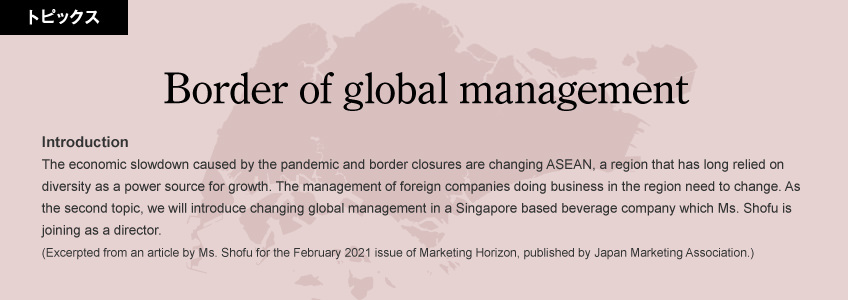 Border of global management Introduction: The economic slowdown caused by the pandemic and border closures are changing ASEAN, a region that has long relied on diversity as a power source for growth. The management of foreign companies doing business in the region need to change. As the second topic, we will introduce changing global management in a Singapore based beverage company which Ms. Shofu is joining as a director. (Excerpted from an article by Ms. Shofu for the February 2021 issue of Marketing Horizon, published by Japan Marketing Association.)