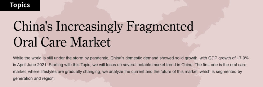 China's Increasingly Fragmented Oral Care Market: While the world is still under the storm by pandemic, China's domestic demand showed solid growth, with GDP growth of +7.9% in April-June 2021. Starting with this Topic, we will focus on several notable market trend in China. The first one is the oral care market, where lifestyles are gradually changing, we analyze the current and the future of this market, which is segmented by generation and region.