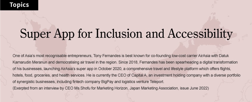 Super App for Inclusion and Accessibility: One of Asia’s most recognisable entrepreneurs, Tony Fernandes is best known for co-founding low-cost carrier AirAsia with Datuk Kamarudin Meranun and democratising air travel in the region. Since 2018, Fernandes has been spearheading a digital transformation of his businesses, launching AirAsia’s super app in October 2020, a comprehensive travel and lifestyle platform which offers flights, hotels, food, groceries, and health services. He is currently the CEO of Capital A, an investment holding company with a diverse portfolio of synergistic businesses, including fintech company BigPay and logistics venture Teleport. (Exerpted from an interview by CEO Ms.Shofu for Marketing Horizon, Japan Marketing Association, issue June 2022)
