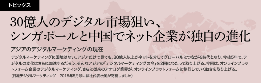 30億人のデジタル市場狙い、シンガポールと中国でネット企業が独自の進化　アジアのデジタルマーケティングの現在　デジタルマーケティングに国境はない。アジアだけで見ても、30億人以上がネットを介してグローバルにつながる時代となり、今後5年で、デジタルの変化はさらに加速するだろう。そんなアジアの「デジタルマーケティングの今」を2回にわたって取り上げる。今回は、オンラインプラットフォーム企業のデジタルマーケティング、さらに従来のアナログ業界が、オンラインプラットフォームに移行していく動きを取り上げる。