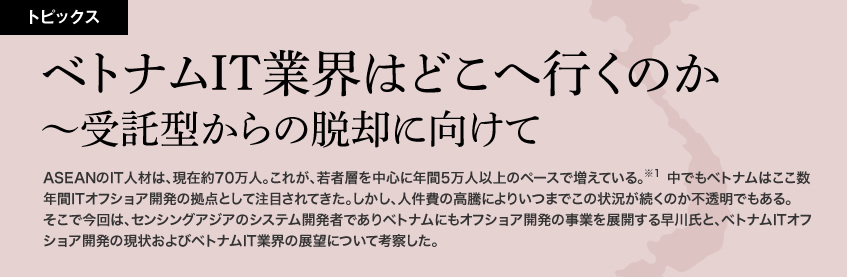 ベトナムIT業界はどこへ行くのか〜受託型からの脱却に向けて　ASEANのIT人材は、現在約70万人。これが、若者層を中心に年間5万人以上のペースで増えている。中でもベトナムはここ数年間ITオフショア開発の拠点として注目されてきた。しかし、人件費の高騰によりいつまでこの状況が続くのか不透明でもある。そこで今回は、センシングアジアのシステム開発者でありベトナムにもオフショア開発の事業を展開する早川氏と、ベトナムITオフショア開発の現状およびベトナムIT業界の展望について考察した。