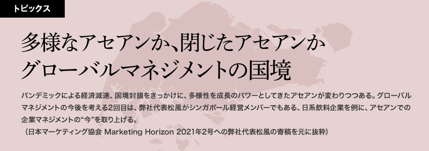 多様なアセアンか、閉じたアセアンか　グローバルマネジメントの国境　パンデミックによる経済減速、国境封鎖をきっかけに、多様性を成長のパワーとしてきたアセアンが変わりつつある。グローバルマネジメントの今後を考える2回目は、弊社代表松風がシンガポール経営メンバーでもある、日系飲料企業を例に、アセアンでの企業マネジメントの“今”を取り上げる。（日本マーケティング協会 Marketing Horizon 2021年2月号への弊社代表松風の寄稿、取材原稿を元に抜粋）